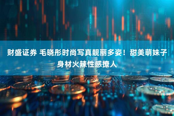 财盛证券 毛晓彤时尚写真靓丽多姿！甜美萌妹子身材火辣性感撩人
