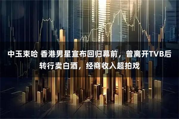 中玉束哈 香港男星宣布回归幕前，曾离开TVB后转行卖白酒，经商收入超拍戏