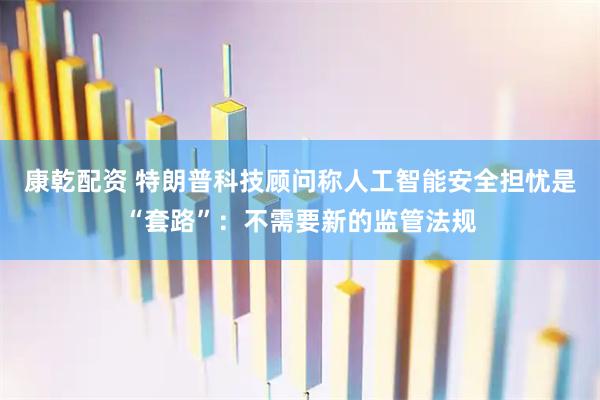 康乾配资 特朗普科技顾问称人工智能安全担忧是“套路”：不需要新的监管法规