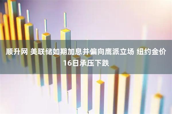 顺升网 美联储如期加息并偏向鹰派立场 纽约金价16日承压下跌