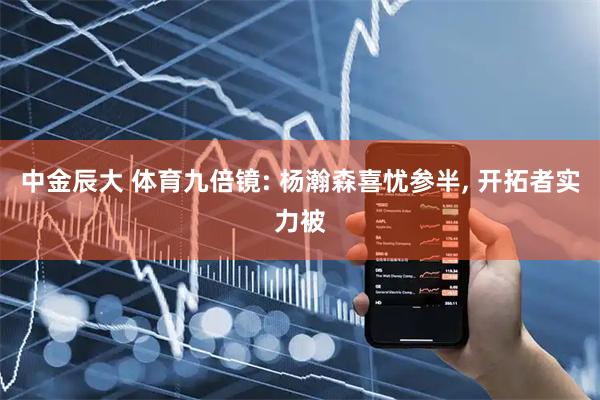 中金辰大 体育九倍镜: 杨瀚森喜忧参半, 开拓者实力被