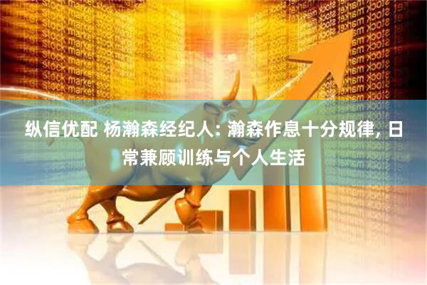 纵信优配 杨瀚森经纪人: 瀚森作息十分规律, 日常兼顾训练与个人生活