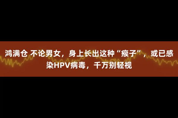 鸿满仓 不论男女，身上长出这种“瘊子”，或已感染HPV病毒，千万别轻视