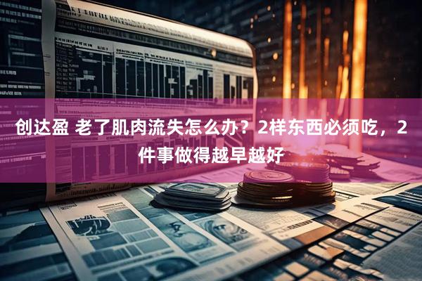 创达盈 老了肌肉流失怎么办？2样东西必须吃，2件事做得越早越好