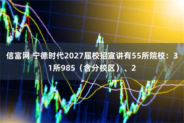 信富网 宁德时代2027届校招宣讲有55所院校：31所985（含分校区）、2