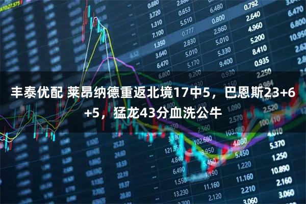 丰泰优配 莱昂纳德重返北境17中5，巴恩斯23+6+5，猛龙43分血洗公牛