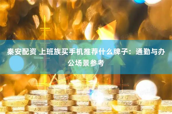 秦安配资 上班族买手机推荐什么牌子：通勤与办公场景参考