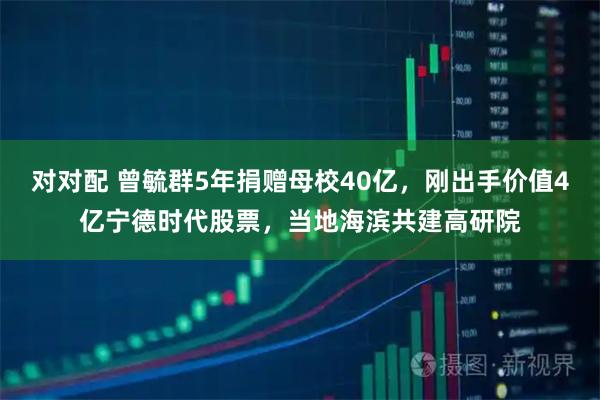 对对配 曾毓群5年捐赠母校40亿,刚出手价值4亿宁德时代股票,当地海滨共建高研院