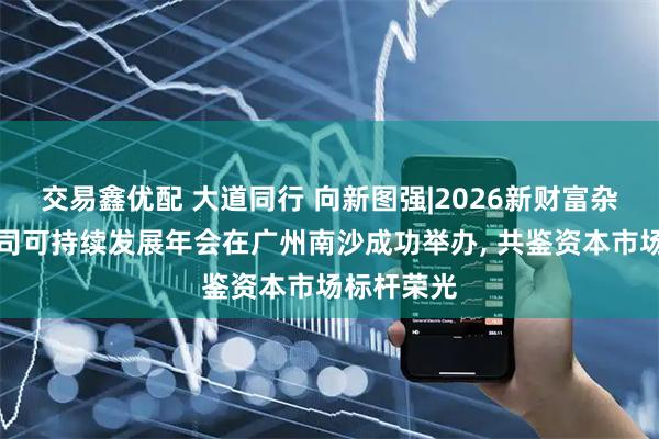 交易鑫优配 大道同行 向新图强|2026新财富杂志上市公司可持续发展年会在广州南沙成功举办, 共鉴资本市场标杆荣光
