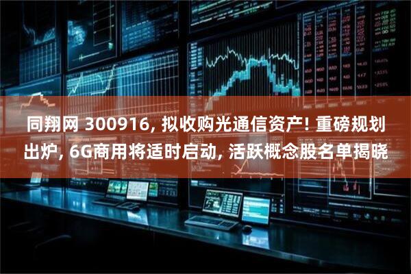 同翔网 300916, 拟收购光通信资产! 重磅规划出炉, 6G商用将适时启动, 活跃概念股名单揭晓