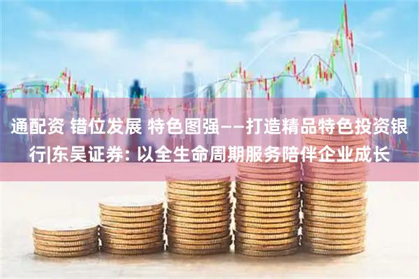 通配资 错位发展 特色图强——打造精品特色投资银行|东吴证券: 以全生命周期服务陪伴企业成长
