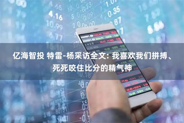 亿海智投 特雷-杨采访全文: 我喜欢我们拼搏、死死咬住比分的精气神