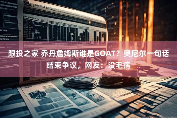 跟投之家 乔丹詹姆斯谁是GOAT?奥尼尔一句话结束争议,网友:没毛病