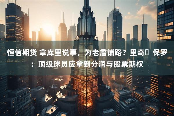 恒信期货 拿库里说事，为老詹铺路？里奇・保罗：顶级球员应拿到分润与股票期权