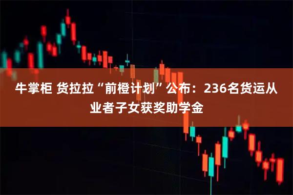 牛掌柜 货拉拉“前橙计划”公布：236名货运从业者子女获奖助学金