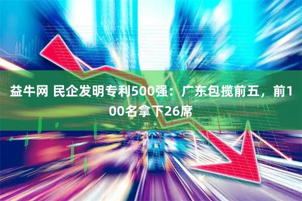 益牛网 民企发明专利500强：广东包揽前五，前100名拿下26席