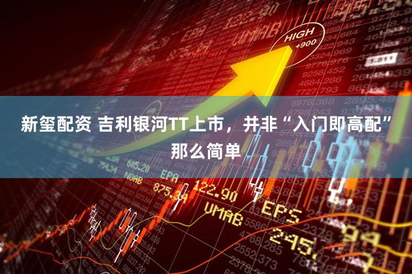 新玺配资 吉利银河TT上市,并非“入门即高配”那么简单