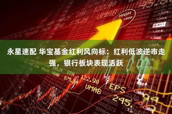 永星速配 华宝基金红利风向标：红利低波逆市走强，银行板块表现活跃