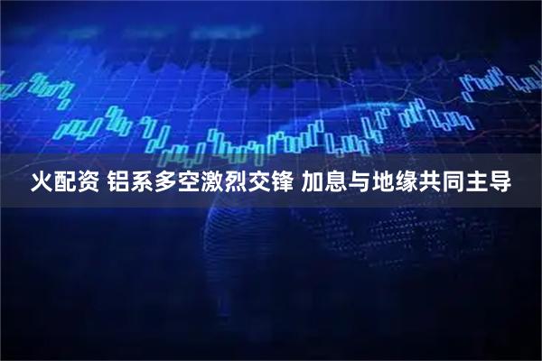 火配资 铝系多空激烈交锋 加息与地缘共同主导