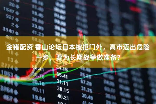 金猪配资 香山论坛日本被拒门外，高市迈出危险一步，要为长期战争做准备？