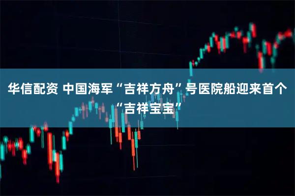 华信配资 中国海军“吉祥方舟”号医院船迎来首个“吉祥宝宝”