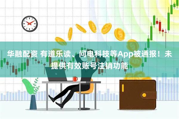华融配资 有道乐读、问电科技等App被通报！未提供有效账号注销功能